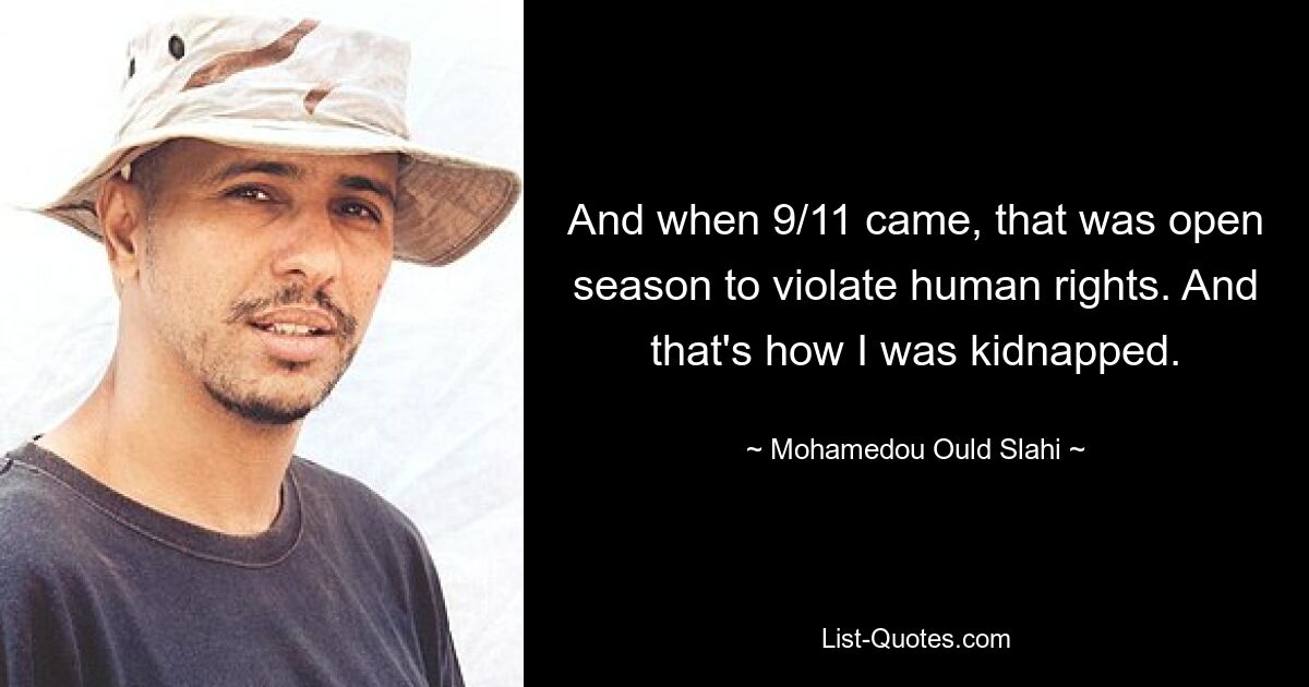 And when 9/11 came, that was open season to violate human rights. And that's how I was kidnapped. — © Mohamedou Ould Slahi