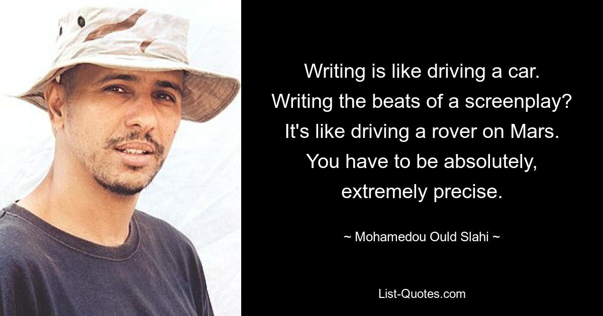 Writing is like driving a car. Writing the beats of a screenplay? It's like driving a rover on Mars. You have to be absolutely, extremely precise. — © Mohamedou Ould Slahi