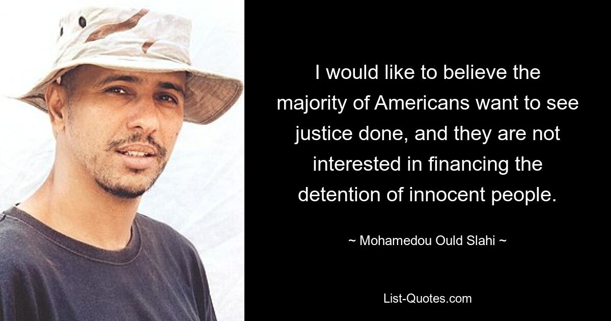 I would like to believe the majority of Americans want to see justice done, and they are not interested in financing the detention of innocent people. — © Mohamedou Ould Slahi