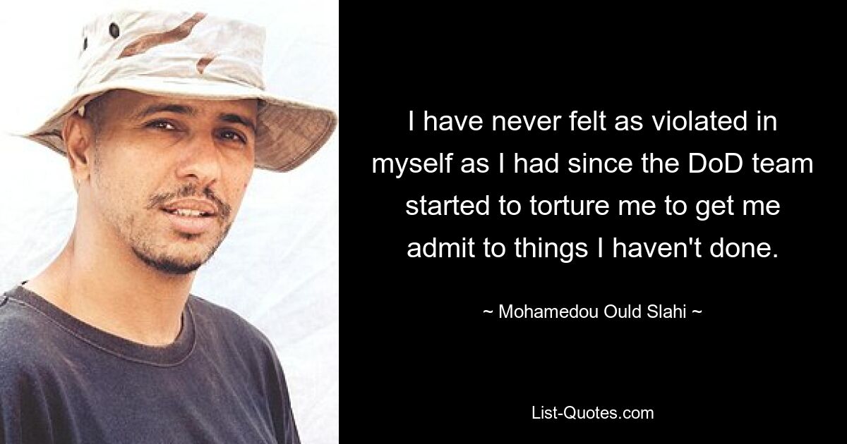 I have never felt as violated in myself as I had since the DoD team started to torture me to get me admit to things I haven't done. — © Mohamedou Ould Slahi