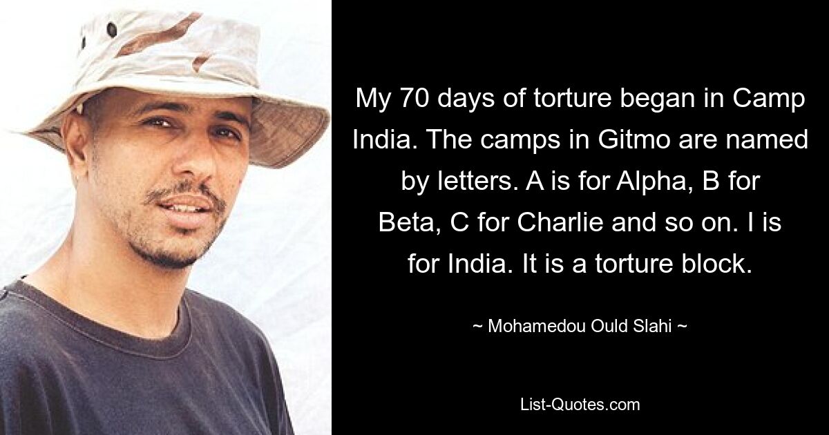 My 70 days of torture began in Camp India. The camps in Gitmo are named by letters. A is for Alpha, B for Beta, C for Charlie and so on. I is for India. It is a torture block. — © Mohamedou Ould Slahi