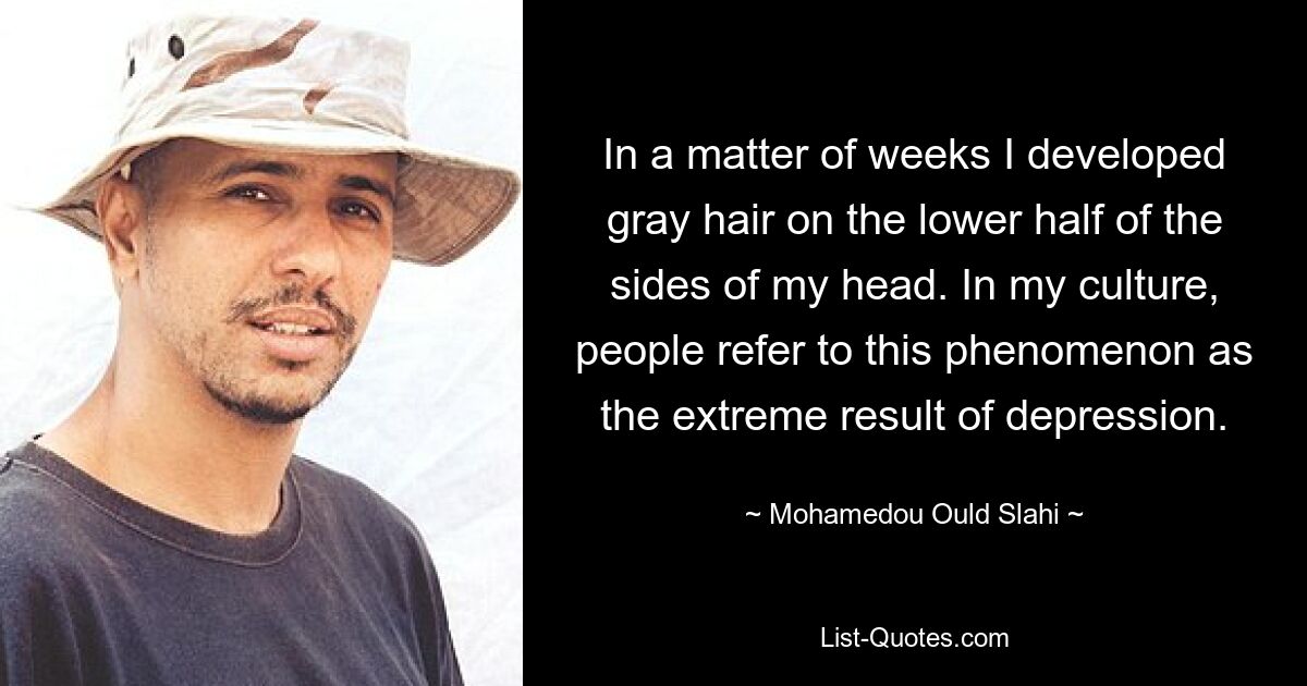 In a matter of weeks I developed gray hair on the lower half of the sides of my head. In my culture, people refer to this phenomenon as the extreme result of depression. — © Mohamedou Ould Slahi