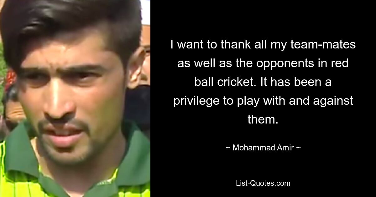 I want to thank all my team-mates as well as the opponents in red ball cricket. It has been a privilege to play with and against them. — © Mohammad Amir