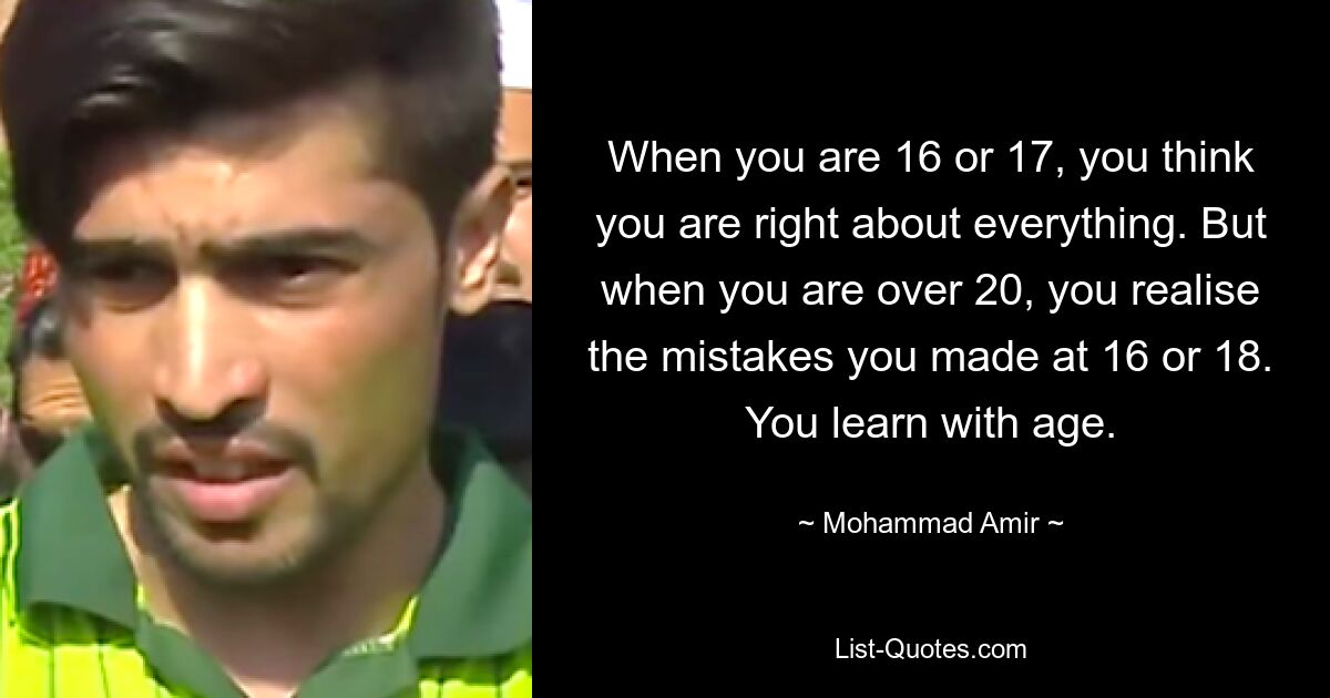 When you are 16 or 17, you think you are right about everything. But when you are over 20, you realise the mistakes you made at 16 or 18. You learn with age. — © Mohammad Amir