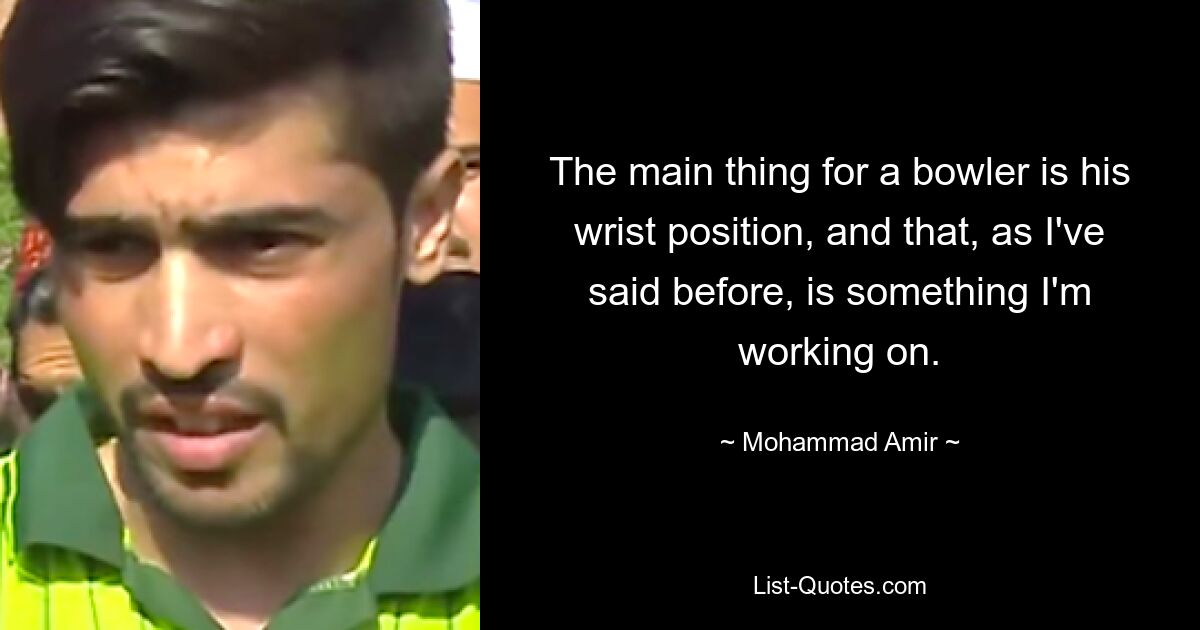 The main thing for a bowler is his wrist position, and that, as I've said before, is something I'm working on. — © Mohammad Amir