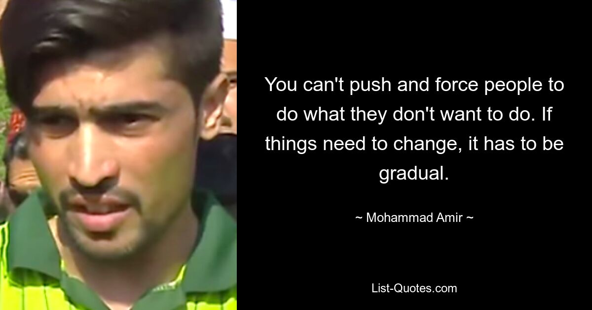 You can't push and force people to do what they don't want to do. If things need to change, it has to be gradual. — © Mohammad Amir