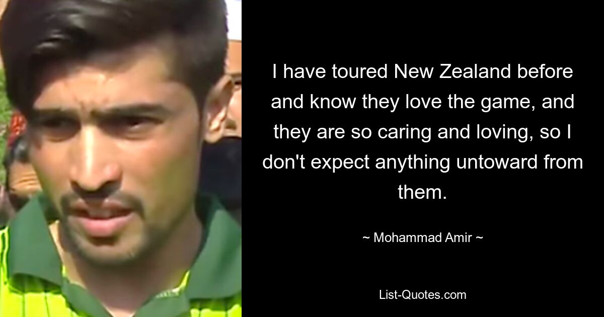 I have toured New Zealand before and know they love the game, and they are so caring and loving, so I don't expect anything untoward from them. — © Mohammad Amir