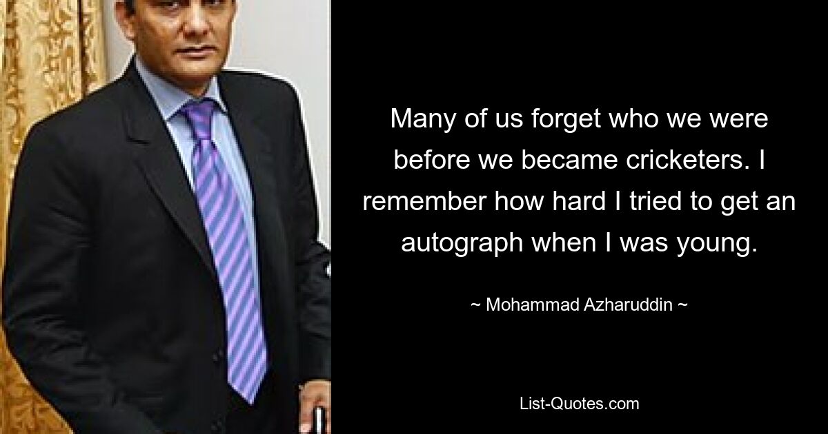 Many of us forget who we were before we became cricketers. I remember how hard I tried to get an autograph when I was young. — © Mohammad Azharuddin