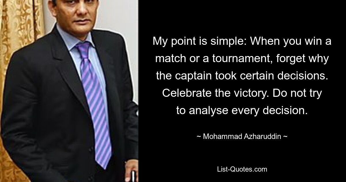 My point is simple: When you win a match or a tournament, forget why the captain took certain decisions. Celebrate the victory. Do not try to analyse every decision. — © Mohammad Azharuddin