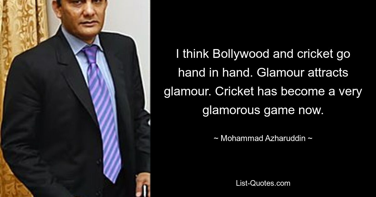 I think Bollywood and cricket go hand in hand. Glamour attracts glamour. Cricket has become a very glamorous game now. — © Mohammad Azharuddin