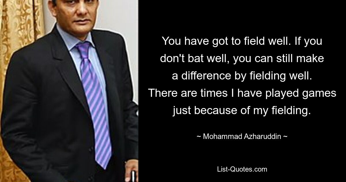 You have got to field well. If you don't bat well, you can still make a difference by fielding well. There are times I have played games just because of my fielding. — © Mohammad Azharuddin