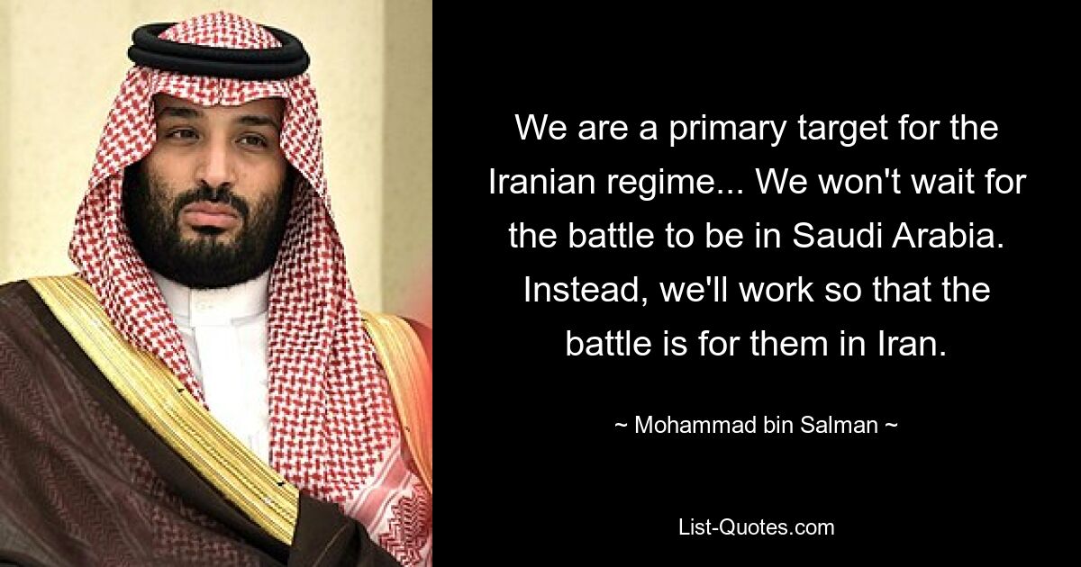 We are a primary target for the Iranian regime... We won't wait for the battle to be in Saudi Arabia. Instead, we'll work so that the battle is for them in Iran. — © Mohammad bin Salman