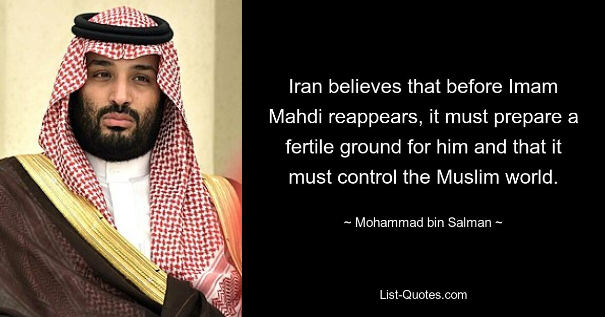 Iran believes that before Imam Mahdi reappears, it must prepare a fertile ground for him and that it must control the Muslim world. — © Mohammad bin Salman