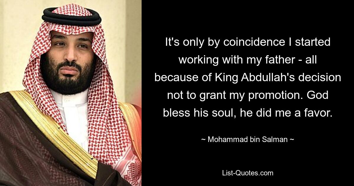 It's only by coincidence I started working with my father - all because of King Abdullah's decision not to grant my promotion. God bless his soul, he did me a favor. — © Mohammad bin Salman