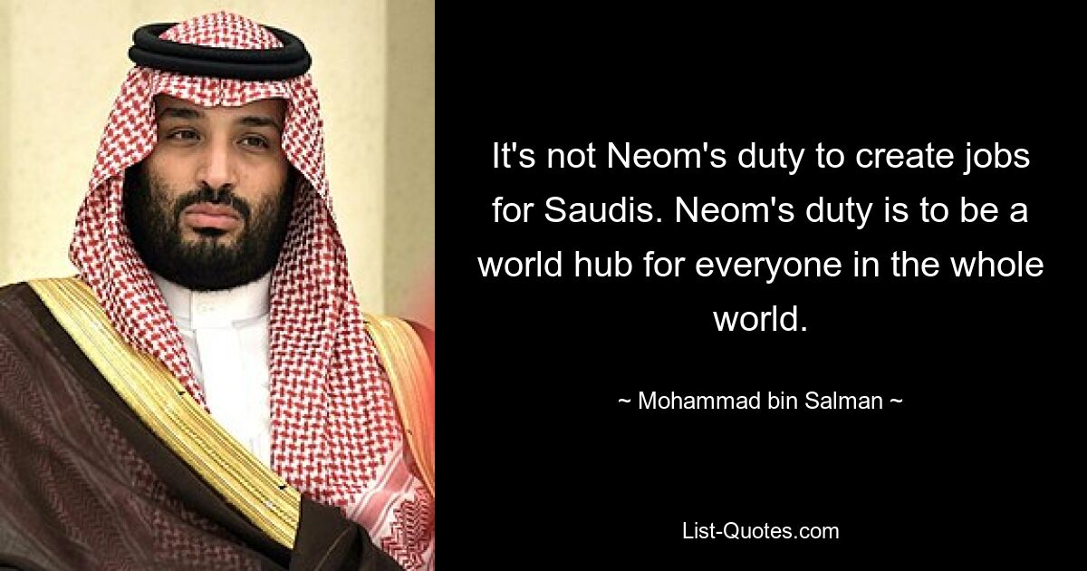 It's not Neom's duty to create jobs for Saudis. Neom's duty is to be a world hub for everyone in the whole world. — © Mohammad bin Salman