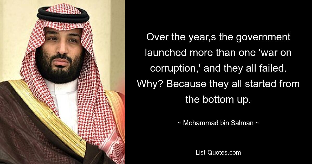 Over the year,s the government launched more than one 'war on corruption,' and they all failed. Why? Because they all started from the bottom up. — © Mohammad bin Salman