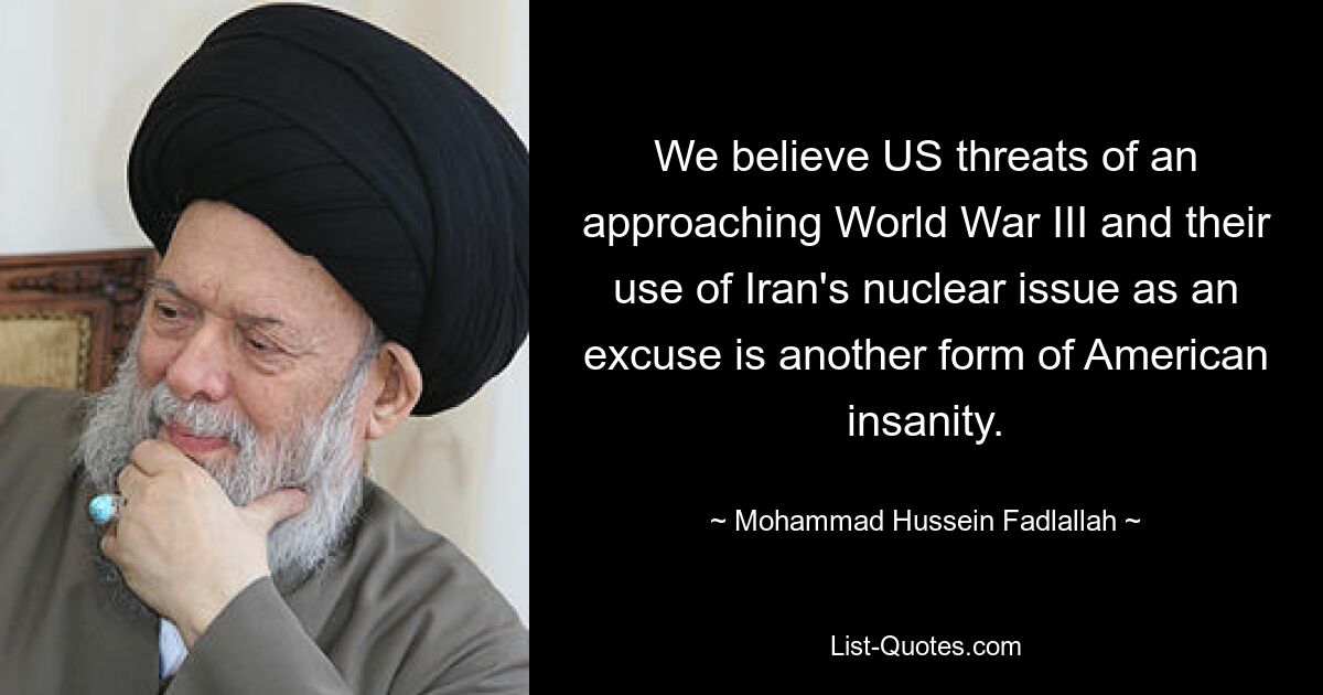 We believe US threats of an approaching World War III and their use of Iran's nuclear issue as an excuse is another form of American insanity. — © Mohammad Hussein Fadlallah