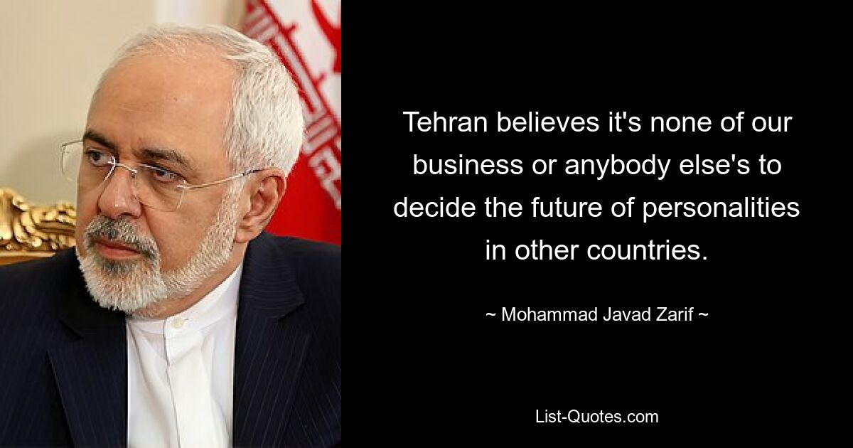 Tehran believes it's none of our business or anybody else's to decide the future of personalities in other countries. — © Mohammad Javad Zarif