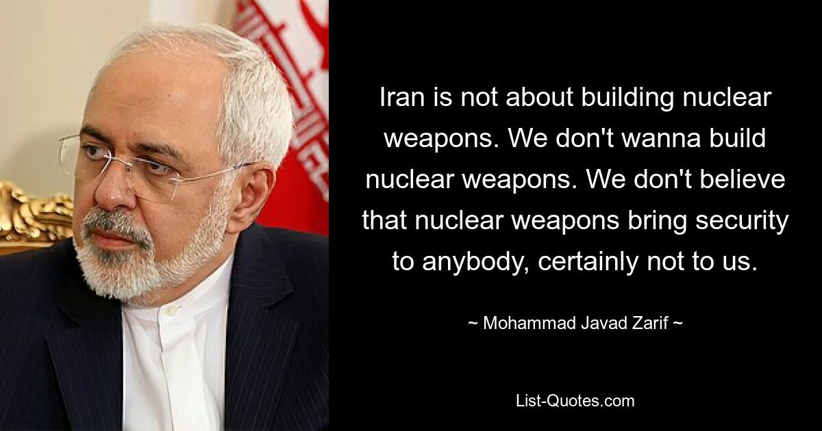 Iran is not about building nuclear weapons. We don't wanna build nuclear weapons. We don't believe that nuclear weapons bring security to anybody, certainly not to us. — © Mohammad Javad Zarif