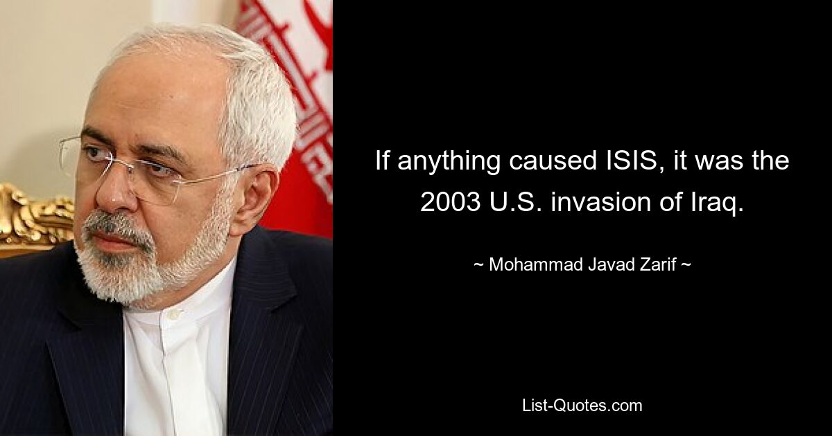 If anything caused ISIS, it was the 2003 U.S. invasion of Iraq. — © Mohammad Javad Zarif