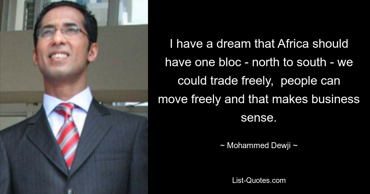 I have a dream that Africa should have one bloc - north to south - we could trade freely,  people can move freely and that makes business sense. — © Mohammed Dewji