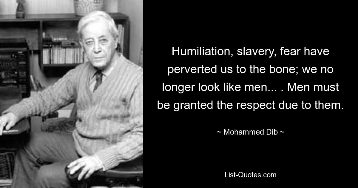 Humiliation, slavery, fear have perverted us to the bone; we no longer look like men... . Men must be granted the respect due to them. — © Mohammed Dib