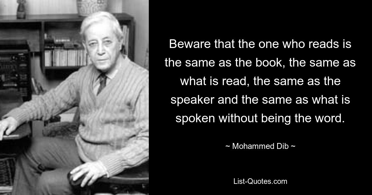 Beware that the one who reads is the same as the book, the same as what is read, the same as the speaker and the same as what is spoken without being the word. — © Mohammed Dib