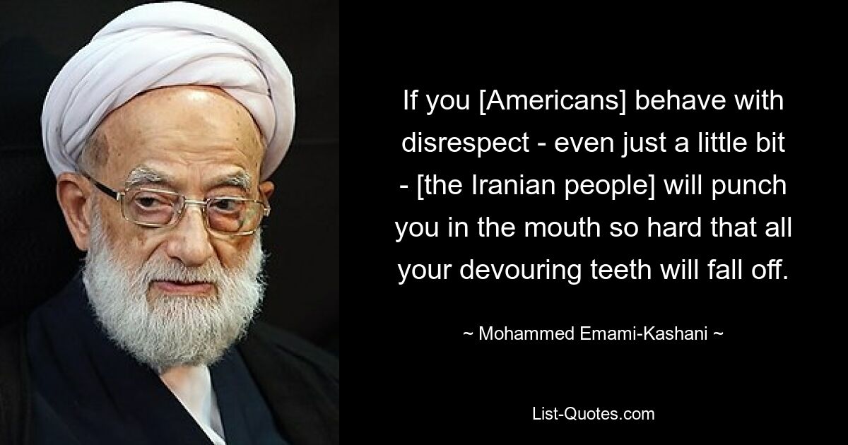 If you [Americans] behave with disrespect - even just a little bit - [the Iranian people] will punch you in the mouth so hard that all your devouring teeth will fall off. — © Mohammed Emami-Kashani