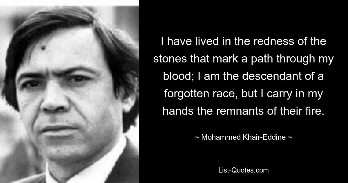 I have lived in the redness of the stones that mark a path through my blood; I am the descendant of a forgotten race, but I carry in my hands the remnants of their fire. — © Mohammed Khair-Eddine