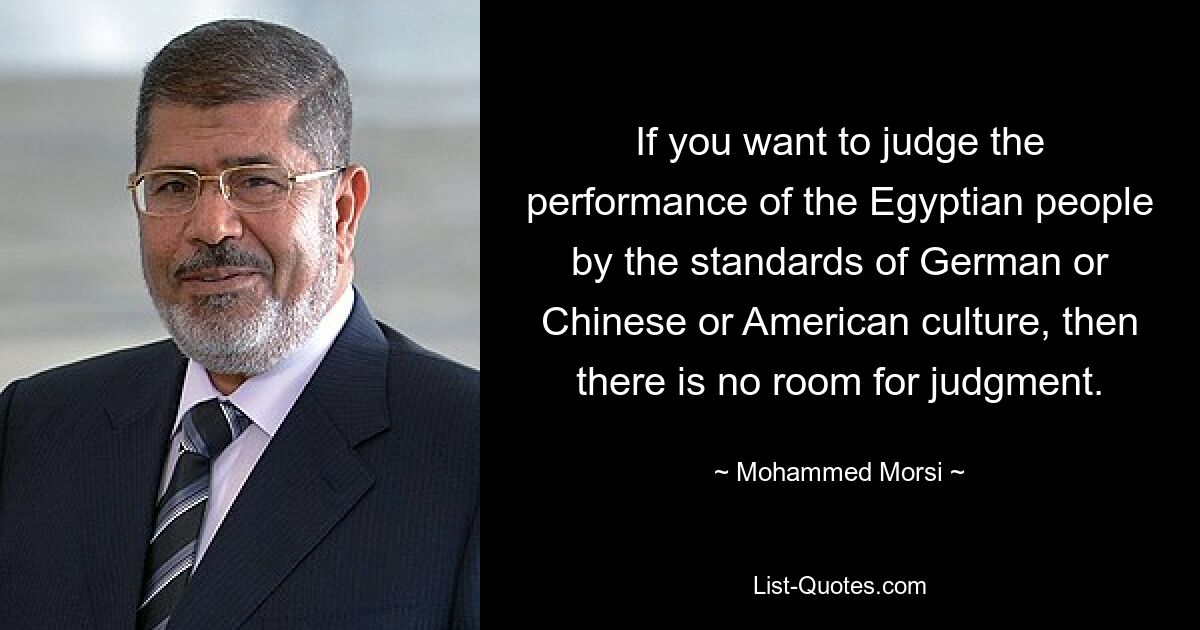 If you want to judge the performance of the Egyptian people by the standards of German or Chinese or American culture, then there is no room for judgment. — © Mohammed Morsi