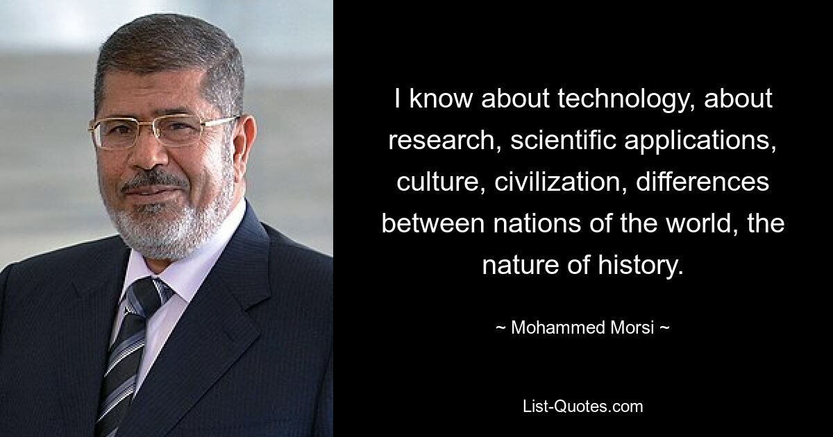 I know about technology, about research, scientific applications, culture, civilization, differences between nations of the world, the nature of history. — © Mohammed Morsi