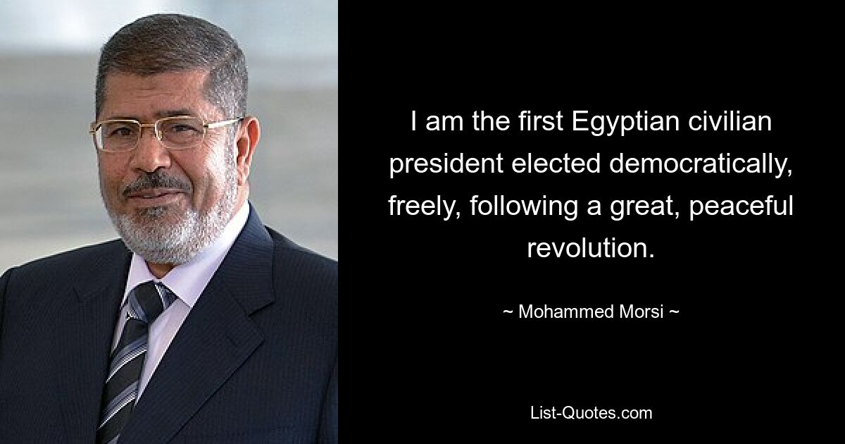 I am the first Egyptian civilian president elected democratically, freely, following a great, peaceful revolution. — © Mohammed Morsi