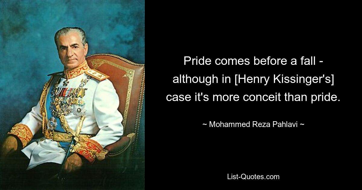 Pride comes before a fall - although in [Henry Kissinger's] case it's more conceit than pride. — © Mohammed Reza Pahlavi