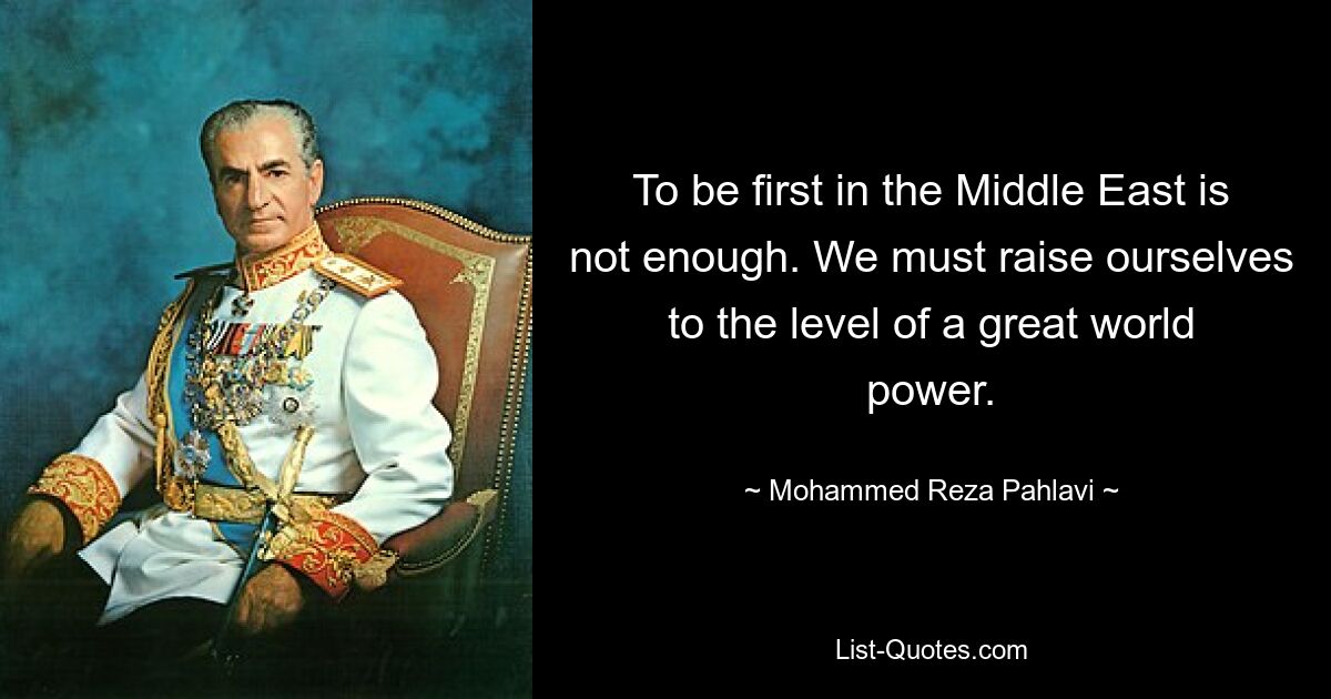 To be first in the Middle East is not enough. We must raise ourselves to the level of a great world power. — © Mohammed Reza Pahlavi