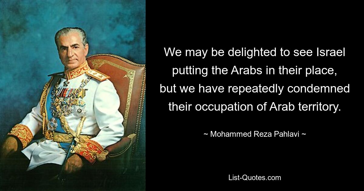 We may be delighted to see Israel putting the Arabs in their place, but we have repeatedly condemned their occupation of Arab territory. — © Mohammed Reza Pahlavi