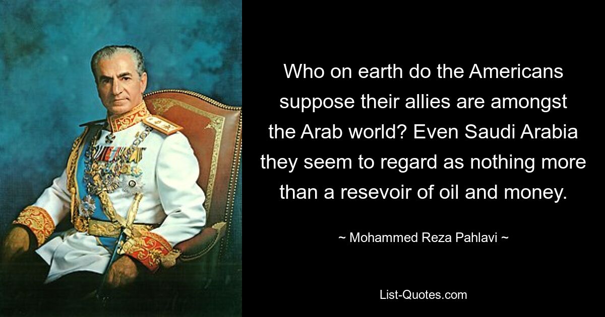 Who on earth do the Americans suppose their allies are amongst the Arab world? Even Saudi Arabia they seem to regard as nothing more than a resevoir of oil and money. — © Mohammed Reza Pahlavi