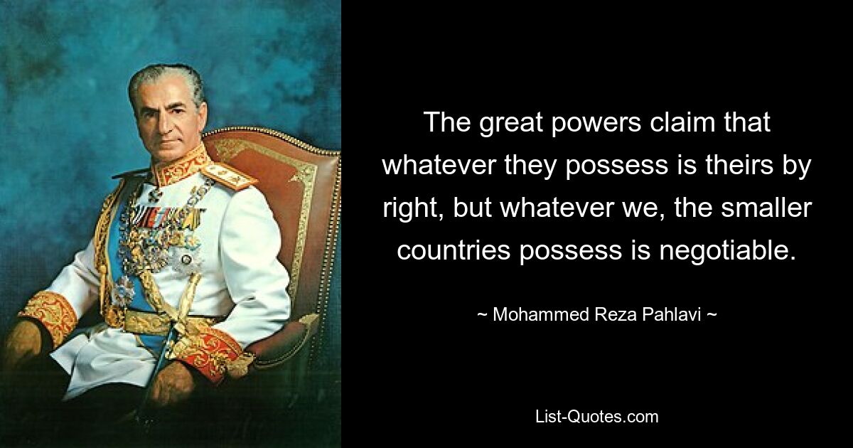 The great powers claim that whatever they possess is theirs by right, but whatever we, the smaller countries possess is negotiable. — © Mohammed Reza Pahlavi