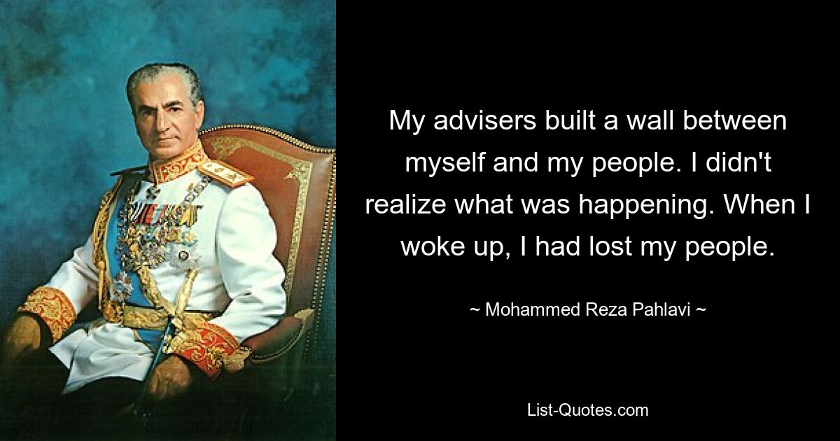 My advisers built a wall between myself and my people. I didn't realize what was happening. When I woke up, I had lost my people. — © Mohammed Reza Pahlavi