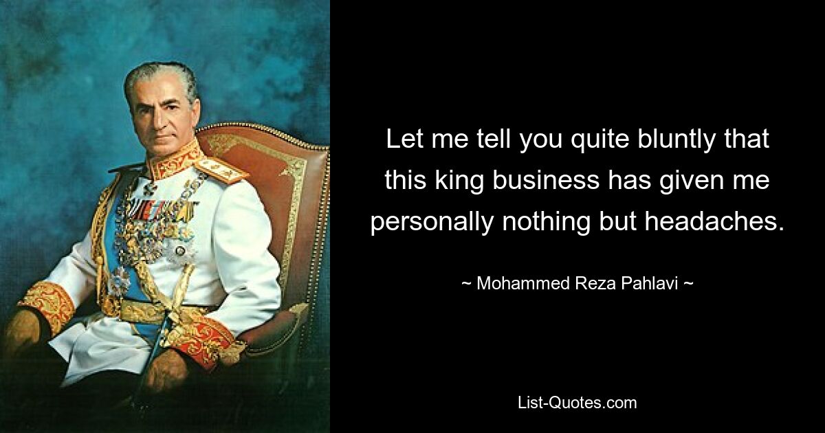 Let me tell you quite bluntly that this king business has given me personally nothing but headaches. — © Mohammed Reza Pahlavi