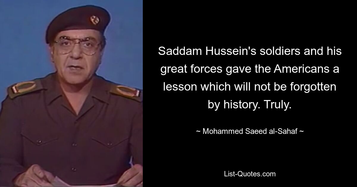 Saddam Hussein's soldiers and his great forces gave the Americans a lesson which will not be forgotten by history. Truly. — © Mohammed Saeed al-Sahaf