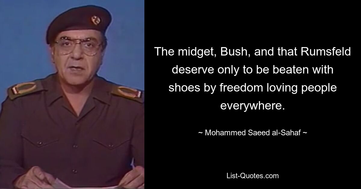 The midget, Bush, and that Rumsfeld deserve only to be beaten with shoes by freedom loving people everywhere. — © Mohammed Saeed al-Sahaf