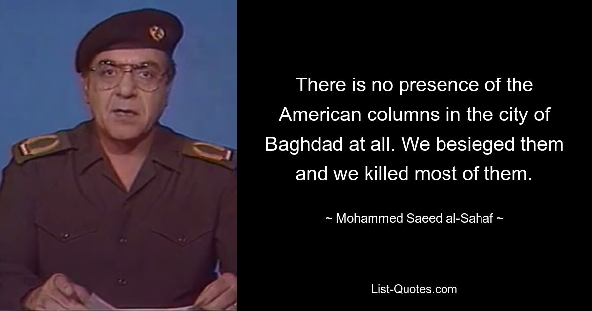 There is no presence of the American columns in the city of Baghdad at all. We besieged them and we killed most of them. — © Mohammed Saeed al-Sahaf