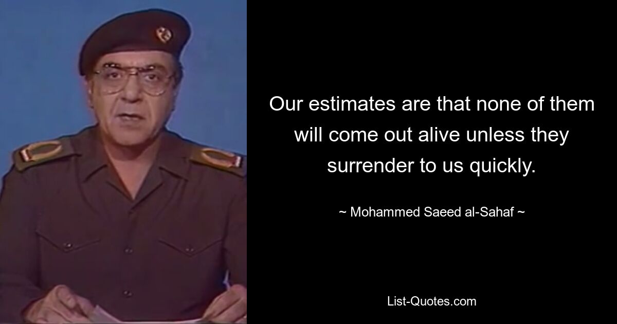 Our estimates are that none of them will come out alive unless they surrender to us quickly. — © Mohammed Saeed al-Sahaf