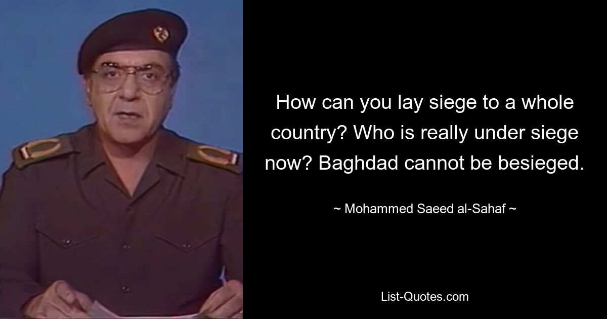 How can you lay siege to a whole country? Who is really under siege now? Baghdad cannot be besieged. — © Mohammed Saeed al-Sahaf