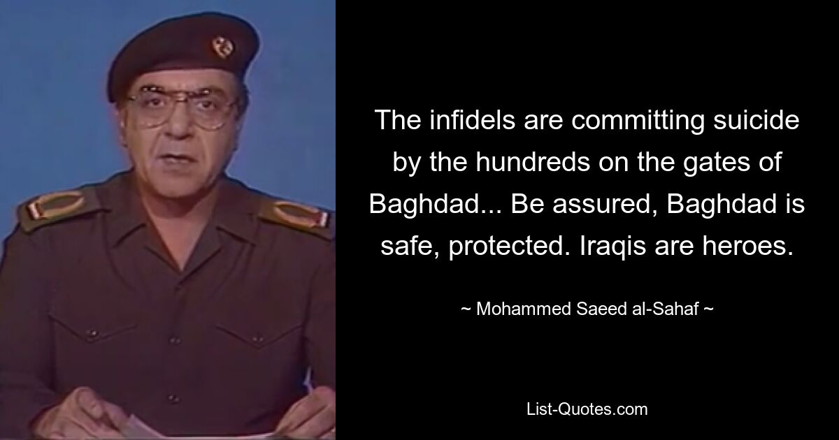 The infidels are committing suicide by the hundreds on the gates of Baghdad... Be assured, Baghdad is safe, protected. Iraqis are heroes. — © Mohammed Saeed al-Sahaf