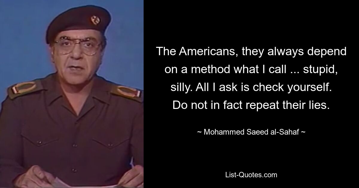 The Americans, they always depend on a method what I call ... stupid, silly. All I ask is check yourself. Do not in fact repeat their lies. — © Mohammed Saeed al-Sahaf