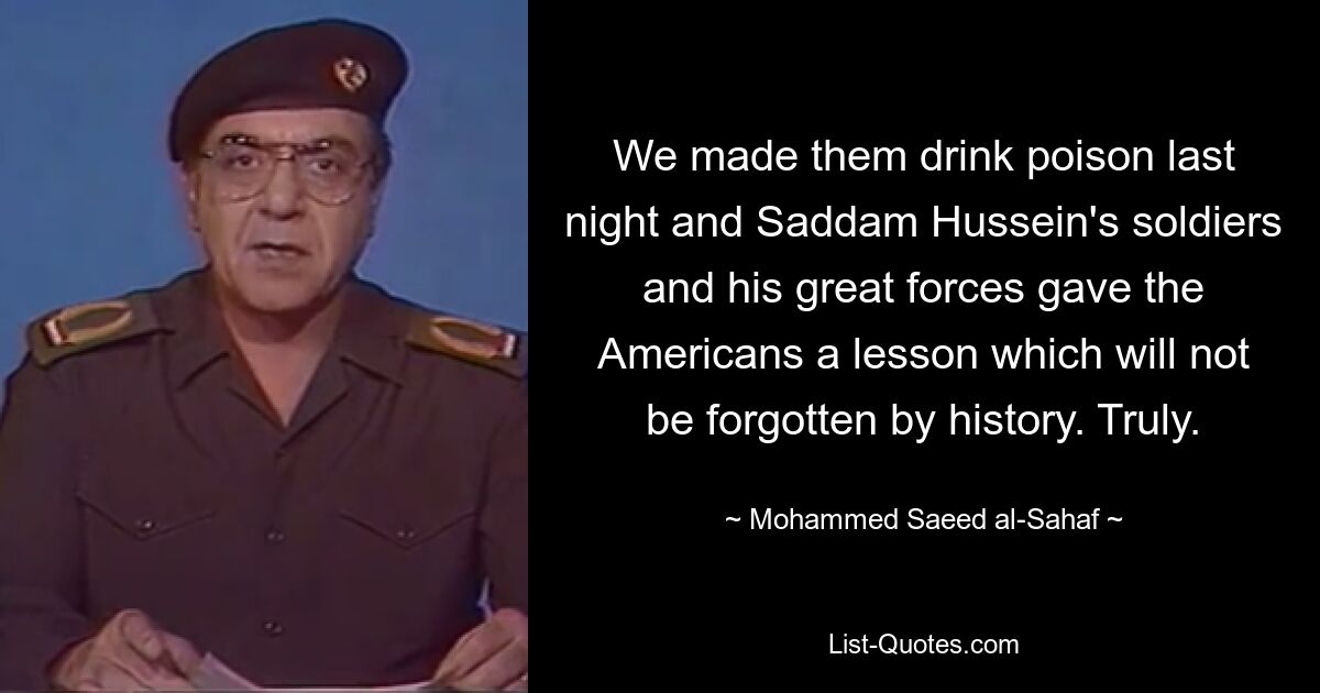 We made them drink poison last night and Saddam Hussein's soldiers and his great forces gave the Americans a lesson which will not be forgotten by history. Truly. — © Mohammed Saeed al-Sahaf