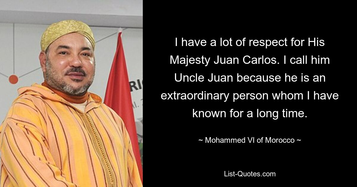 I have a lot of respect for His Majesty Juan Carlos. I call him Uncle Juan because he is an extraordinary person whom I have known for a long time. — © Mohammed VI of Morocco