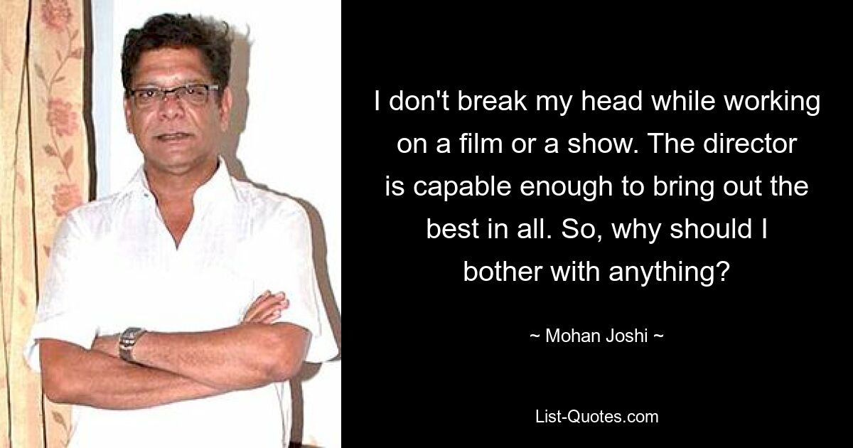 I don't break my head while working on a film or a show. The director is capable enough to bring out the best in all. So, why should I bother with anything? — © Mohan Joshi