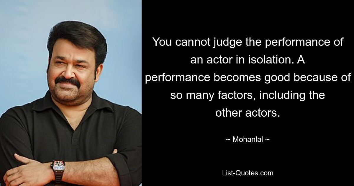 You cannot judge the performance of an actor in isolation. A performance becomes good because of so many factors, including the other actors. — © Mohanlal